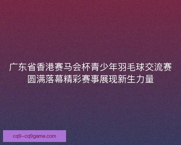 广东省香港赛马会杯青少年羽毛球交流赛圆满落幕精彩赛事展现新生力量