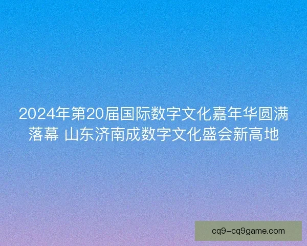 2024年第20届国际数字文化嘉年华圆满落幕 山东济南成数字文化盛会新高地
