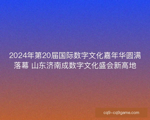 2024年第20届国际数字文化嘉年华圆满落幕 山东济南成数字文化盛会新高地
