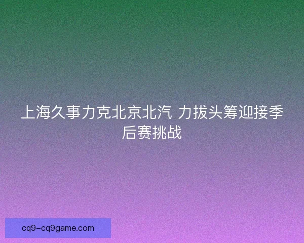 上海久事力克北京北汽 力拔头筹迎接季后赛挑战