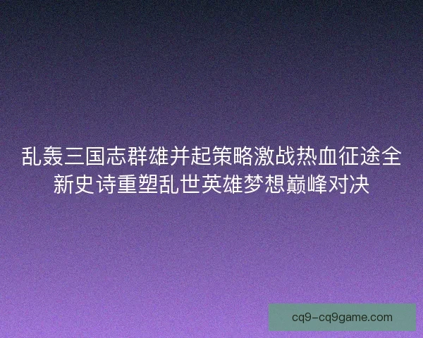 乱轰三国志群雄并起策略激战热血征途全新史诗重塑乱世英雄梦想巅峰对决