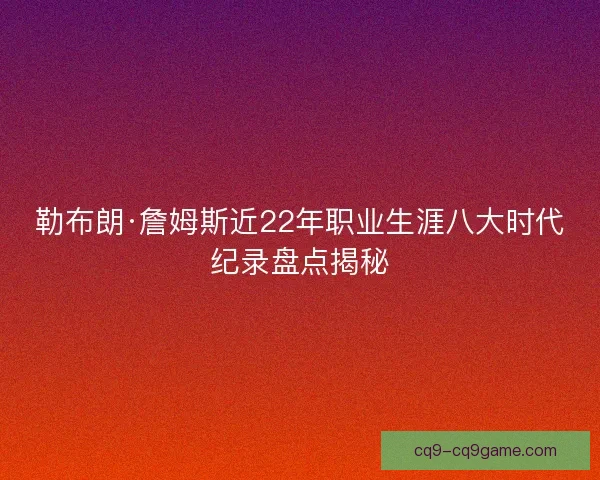 勒布朗·詹姆斯近22年职业生涯八大时代纪录盘点揭秘