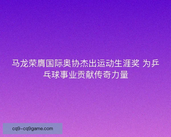 马龙荣膺国际奥协杰出运动生涯奖 为乒乓球事业贡献传奇力量