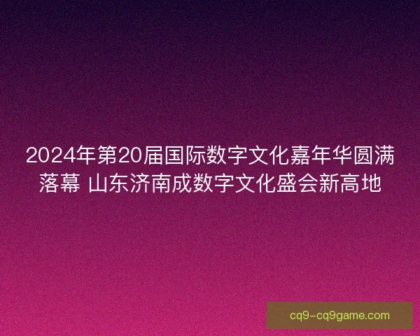 2024年第20届国际数字文化嘉年华圆满落幕 山东济南成数字文化盛会新高地 2024年第20届国际数字文化嘉年华圆满落幕 山东济南成数字文化盛会新高地