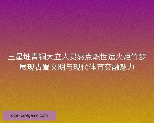 三星堆青铜大立人灵感点燃世运火炬竹梦展现古蜀文明与现代体育交融魅力 三星堆青铜大立人灵感点燃世运火炬竹梦展现古蜀文明与现代体育交融魅力
