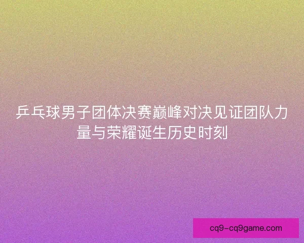乒乓球男子团体决赛巅峰对决见证团队力量与荣耀诞生历史时刻 乒乓球男子团体决赛巅峰对决见证团队力量与荣耀诞生历史时刻