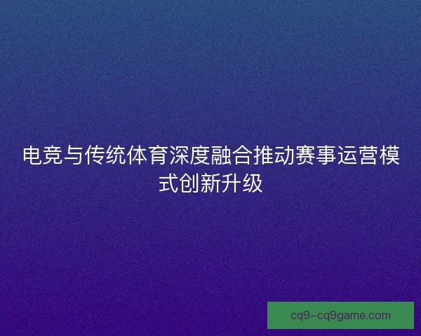 电竞与传统体育深度融合推动赛事运营模式创新升级 电竞与传统体育深度融合推动赛事运营模式创新升级