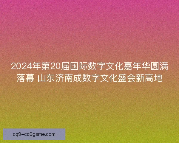 2024年第20届国际数字文化嘉年华圆满落幕 山东济南成数字文化盛会新高地
