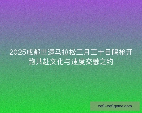 2025成都世遗马拉松三月三十日鸣枪开跑共赴文化与速度交融之约