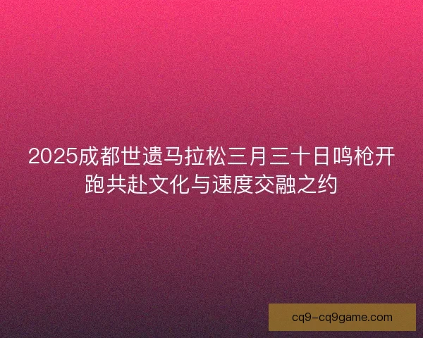 2025成都世遗马拉松三月三十日鸣枪开跑共赴文化与速度交融之约
