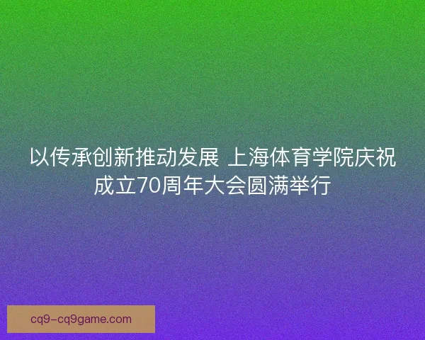 以传承创新推动发展 上海体育学院庆祝成立70周年大会圆满举行