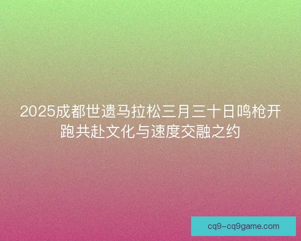2025成都世遗马拉松三月三十日鸣枪开跑共赴文化与速度交融之约