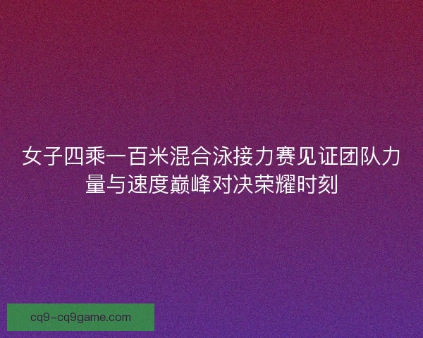 女子四乘一百米混合泳接力赛见证团队力量与速度巅峰对决荣耀时刻